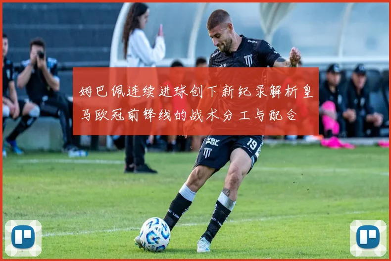 姆巴佩连续进球创下新纪录解析皇马欧冠前锋线的战术分工与配合