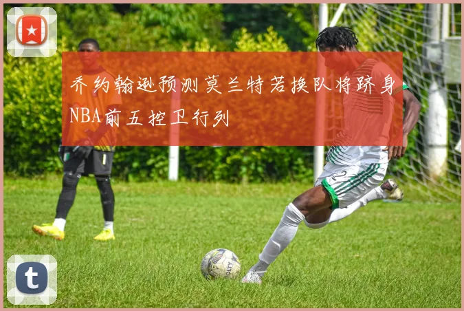 乔约翰逊预测莫兰特若换队将跻身NBA前五控卫行列