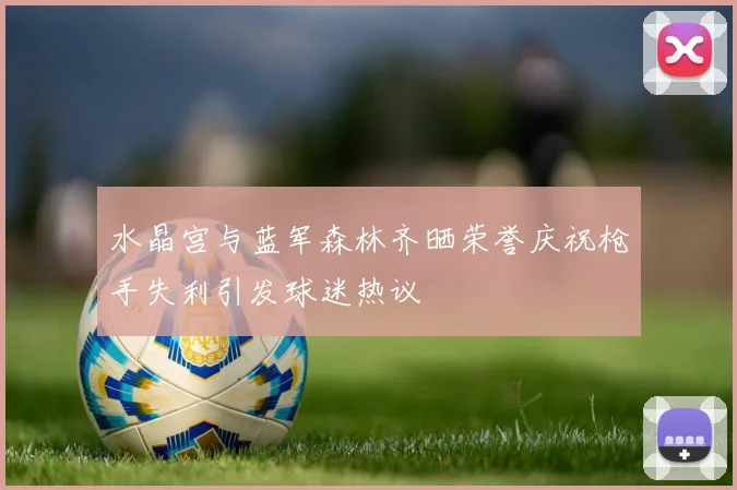水晶宫与蓝军森林齐晒荣誉庆祝枪手失利引发球迷热议