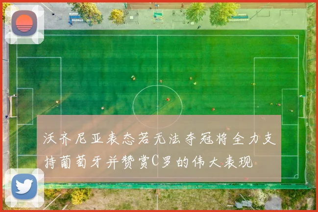 沃齐尼亚表态若无法夺冠将全力支持葡萄牙并赞赏C罗的伟大表现