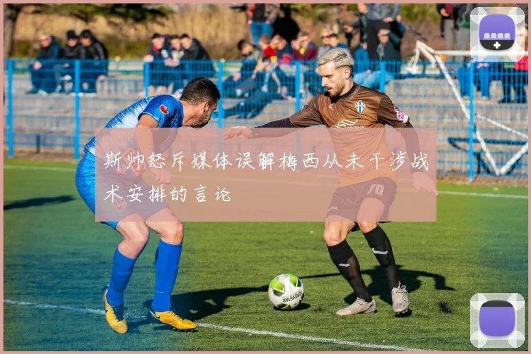 斯帅怒斥媒体误解梅西从未干涉战术安排的言论