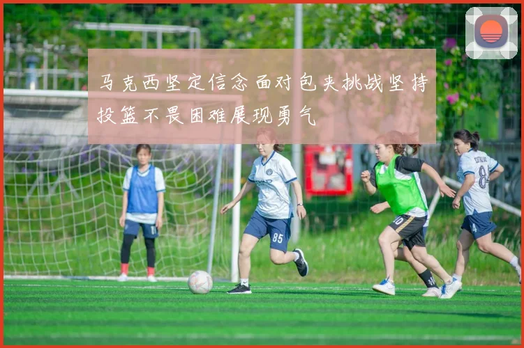马克西坚定信念面对包夹挑战坚持投篮不畏困难展现勇气