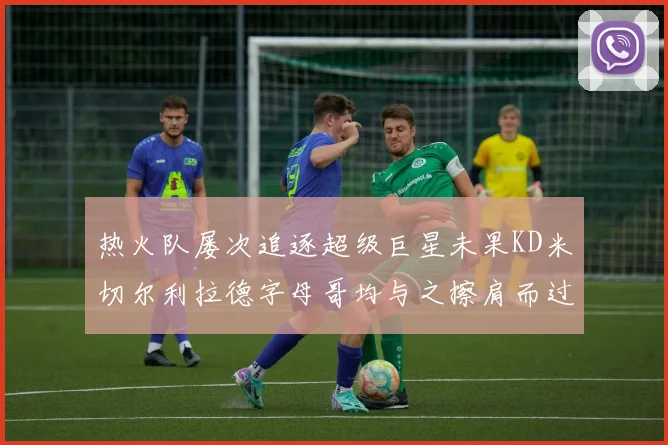 热火队屡次追逐超级巨星未果KD米切尔利拉德字母哥均与之擦肩而过