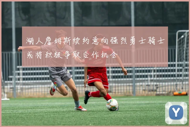 湖人詹姆斯续约意向强烈勇士骑士或将积极争取合作机会