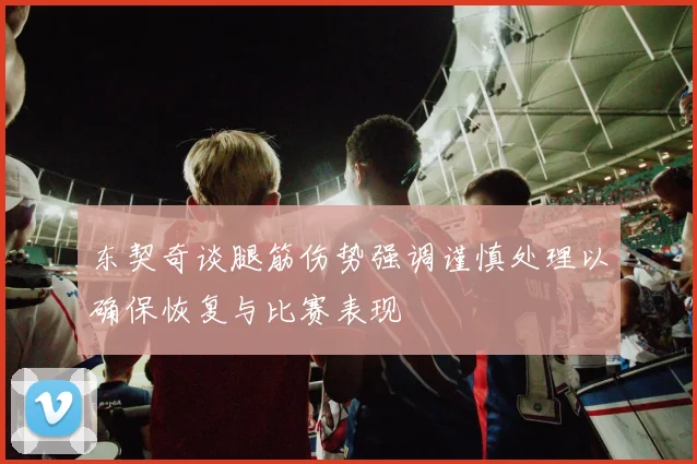 东契奇谈腿筋伤势强调谨慎处理以确保恢复与比赛表现
