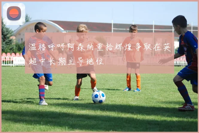 温格呼吁阿森纳重拾辉煌争取在英超中长期主导地位
