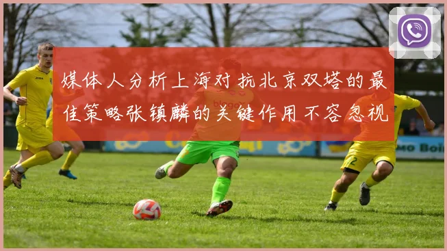 媒体人分析上海对抗北京双塔的最佳策略张镇麟的关键作用不容忽视