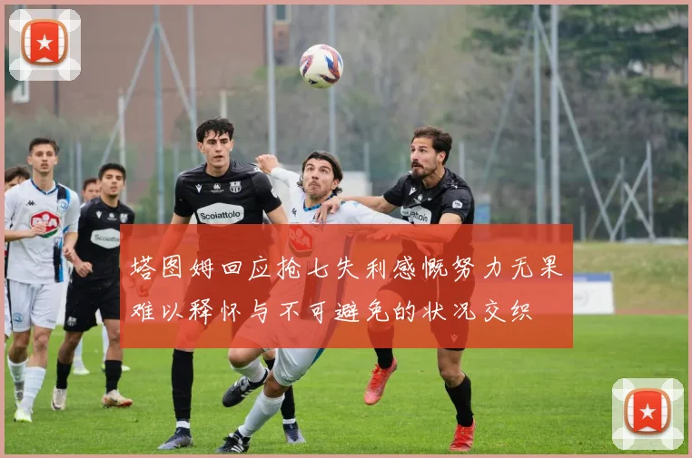 塔图姆回应抢七失利感慨努力无果难以释怀与不可避免的状况交织