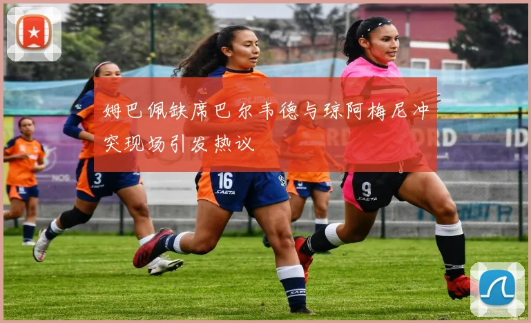 姆巴佩缺席巴尔韦德与琼阿梅尼冲突现场引发热议