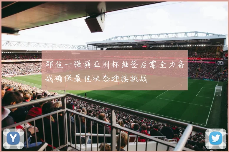 邵佳一强调亚洲杯抽签后需全力备战确保最佳状态迎接挑战