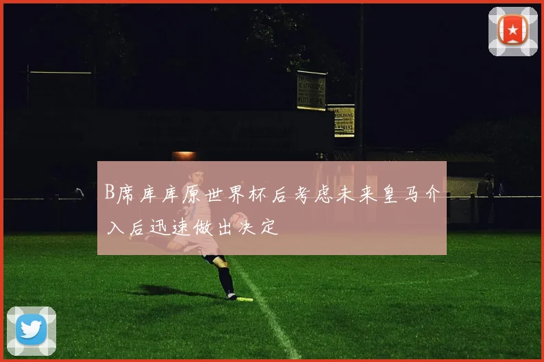 B席库库原世界杯后考虑未来皇马介入后迅速做出决定