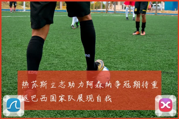 热苏斯立志助力阿森纳争冠期待重返巴西国家队展现自我