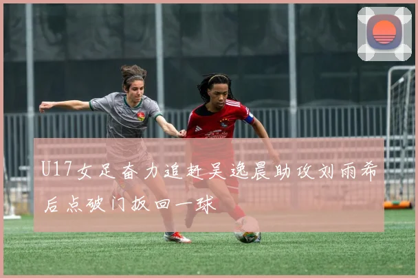 U17女足奋力追赶吴逸晨助攻刘雨希后点破门扳回一球