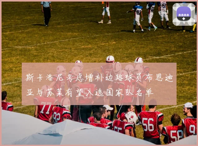 斯卡洛尼考虑增补边路球员布恩迪亚与苏莱有望入选国家队名单